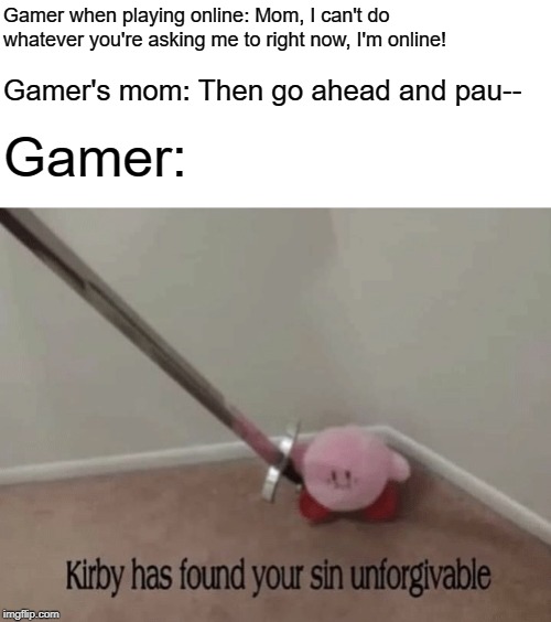 We Can't Pause Online Games, Karens. | Gamer when playing online: Mom, I can't do whatever you're asking me to right now, I'm online! Gamer's mom: Then go ahead and pau--; Gamer: | image tagged in kirby has found your sin unforgivable,memes,gaming,online gaming,pissed off kirby with a longsword,kirb | made w/ Imgflip meme maker