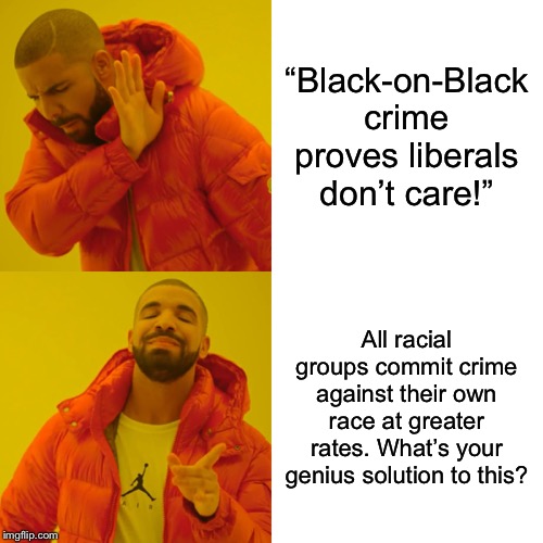 “Black-on-Black crime” is consistent with crime patterns of other races, so the phrase is in my opinion a racist dog-whistle. | “Black-on-Black crime proves liberals don’t care!”; All racial groups commit crime against their own race at greater rates. What’s your genius solution to this? | image tagged in memes,drake hotline bling,racism,racist,no racism,conservative hypocrisy | made w/ Imgflip meme maker