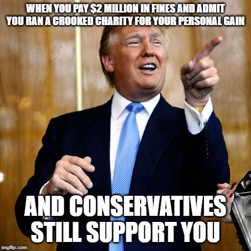 That face you make when | WHEN YOU PAY $2 MILLION IN FINES AND ADMIT YOU RAN A CROOKED CHARITY FOR YOUR PERSONAL GAIN; AND CONSERVATIVES STILL SUPPORT YOU | image tagged in donal trump birthday,conservative hypocrisy,impeach trump | made w/ Imgflip meme maker