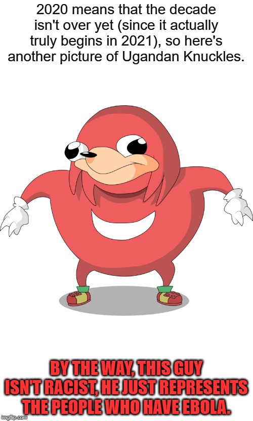 It Isn't Over Yet... | 2020 means that the decade isn't over yet (since it actually truly begins in 2021), so here's another picture of Ugandan Knuckles. BY THE WAY, THIS GUY ISN'T RACIST, HE JUST REPRESENTS THE PEOPLE WHO HAVE EBOLA. | image tagged in ugandan knuckles,memes,uganda,i'm not being a racist | made w/ Imgflip meme maker