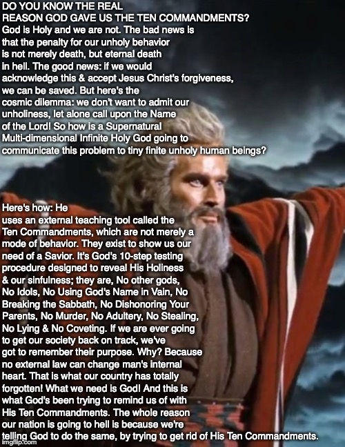 DO YOU KNOW THE REAL REASON GOD GAVE US THE TEN COMMANDMENTS? God is Holy and we are not. The bad news is that the penalty for our unholy behavior is not merely death, but eternal death in hell. The good news: if we would acknowledge this & accept Jesus Christ's forgiveness, we can be saved. But here's the cosmic dilemma: we don't want to admit our unholiness, let alone call upon the Name of the Lord! So how is a Supernatural Multi-dimensional Infinite Holy God going to communicate this problem to tiny finite unholy human beings? Here's how: He uses an external teaching tool called the Ten Commandments, which are not merely a mode of behavior. They exist to show us our need of a Savior. It's God's 10-step testing procedure designed to reveal His Holiness & our sinfulness; they are, No other gods, No Idols, No Using God's Name in Vain, No Breaking the Sabbath, No Dishonoring Your Parents, No Murder, No Adultery, No Stealing, No Lying & No Coveting. If we are ever going to get our society back on track, we've got to remember their purpose. Why? Because no external law can change man's internal heart. That is what our country has totally forgotten! What we need is God! And this is what God's been trying to remind us of with His Ten Commandments. The whole reason our nation is going to hell is because we're telling God to do the same, by trying to get rid of His Ten Commandments. | image tagged in ten commandments,bible,god,jesus christ,law,christian | made w/ Imgflip meme maker