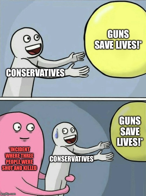 The clearest proof of guns saving lives is when lives are lost to guns | GUNS SAVE LIVES!*; CONSERVATIVES; GUNS SAVE LIVES!*; *INCIDENT WHERE THREE PEOPLE WERE SHOT AND KILLED; CONSERVATIVES | image tagged in memes,running away balloon,guns,gun rights,conservative hypocrisy,conservative logic | made w/ Imgflip meme maker