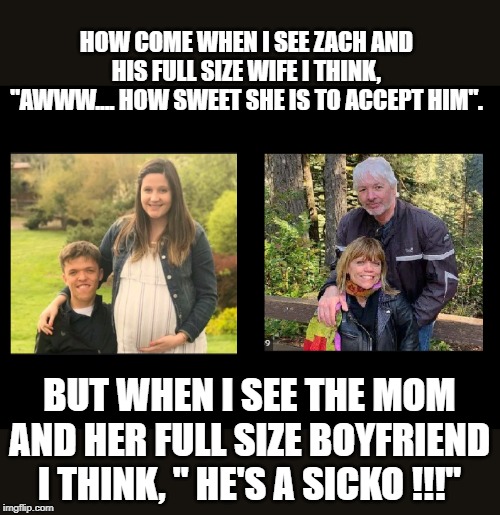 Am I alone here ? | HOW COME WHEN I SEE ZACH AND HIS FULL SIZE WIFE I THINK, "AWWW.... HOW SWEET SHE IS TO ACCEPT HIM". BUT WHEN I SEE THE MOM AND HER FULL SIZE BOYFRIEND I THINK, " HE'S A SICKO !!!" | image tagged in tlc | made w/ Imgflip meme maker
