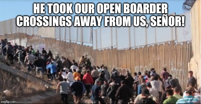 Illegal Immigrants | HE TOOK OUR OPEN BOARDER CROSSINGS AWAY FROM US, SEÑOR! | image tagged in illegal immigrants | made w/ Imgflip meme maker