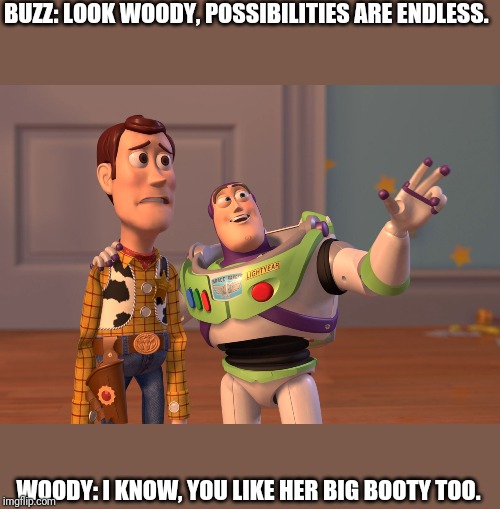 X, X Everywhere Meme | BUZZ: LOOK WOODY, POSSIBILITIES ARE ENDLESS. WOODY: I KNOW, YOU LIKE HER BIG BOOTY TOO. | image tagged in memes,x x everywhere | made w/ Imgflip meme maker