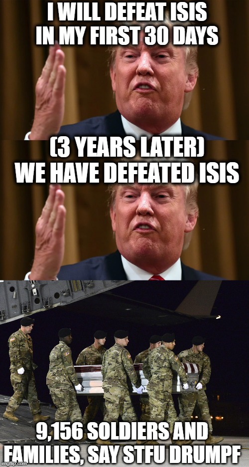 Draft dodging trust fund moron, getting good people killed everyday | I WILL DEFEAT ISIS IN MY FIRST 30 DAYS; (3 YEARS LATER) WE HAVE DEFEATED ISIS; 9,156 SOLDIERS AND FAMILIES, SAY STFU DRUMPF | image tagged in memes,politics,isis,maga,impeach trump | made w/ Imgflip meme maker
