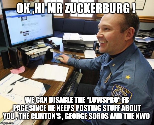 Facebookpolice | OK ,HI MR ZUCKERBURG ! WE CAN DISABLE THE “LUVISPRO“ FB PAGE SINCE HE KEEPS POSTING STUFF ABOUT YOU , THE CLINTON’S , GEORGE SOROS AND THE NWO | image tagged in facebookpolice | made w/ Imgflip meme maker