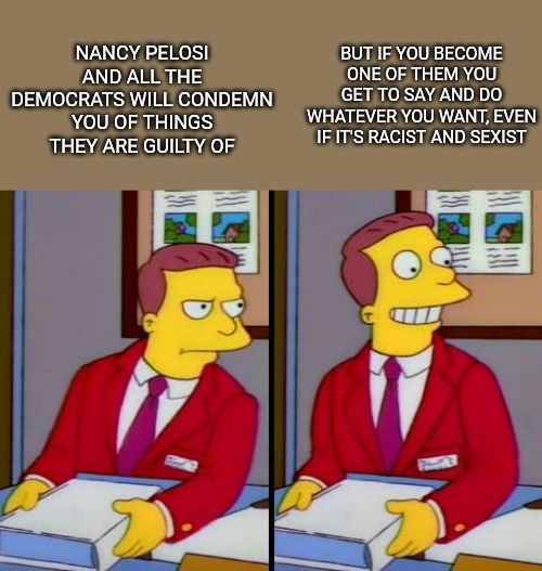 Simpsons Truth Lionel Hutz | BUT IF YOU BECOME ONE OF THEM YOU GET TO SAY AND DO WHATEVER YOU WANT, EVEN IF IT'S RACIST AND SEXIST; NANCY PELOSI AND ALL THE DEMOCRATS WILL CONDEMN YOU OF THINGS THEY ARE GUILTY OF | image tagged in simpsons truth lionel hutz | made w/ Imgflip meme maker