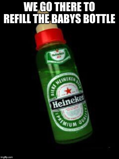 Heineken Baby Bottle | WE GO THERE TO REFILL THE BABYS BOTTLE | image tagged in heineken baby bottle | made w/ Imgflip meme maker
