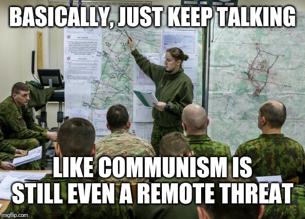 Military briefing | BASICALLY, JUST KEEP TALKING; LIKE COMMUNISM IS STILL EVEN A REMOTE THREAT | image tagged in military briefing | made w/ Imgflip meme maker