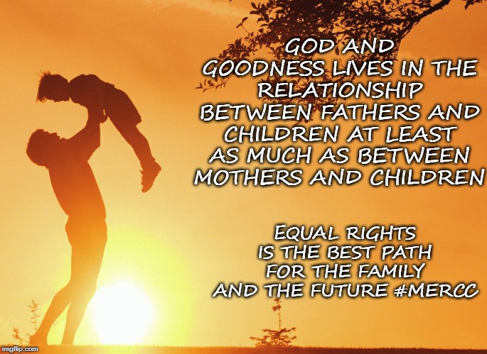 GOD AND GOODNESS LIVES IN THE RELATIONSHIP BETWEEN FATHERS AND CHILDREN AT LEAST AS MUCH AS BETWEEN MOTHERS AND CHILDREN; EQUAL RIGHTS IS THE BEST PATH FOR THE FAMILY AND THE FUTURE #MERCC | made w/ Imgflip meme maker