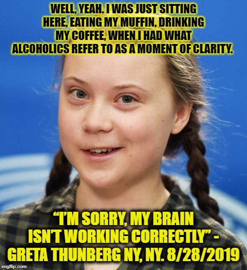 Best Scene From "Pulp Climate Fiction" | WELL, YEAH. I WAS JUST SITTING HERE, EATING MY MUFFIN, DRINKING MY COFFEE, WHEN I HAD WHAT ALCOHOLICS REFER TO AS A MOMENT OF CLARITY. “I’M SORRY, MY BRAIN ISN’T WORKING CORRECTLY” - GRETA THUNBERG NY, NY. 8/28/2019 | image tagged in greta thunberg,funny,funny memes,memes,mxm | made w/ Imgflip meme maker