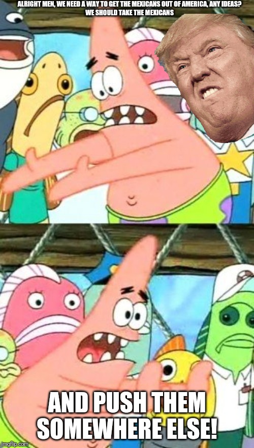 Put It Somewhere Else Patrick Meme | ALRIGHT MEN, WE NEED A WAY TO GET THE MEXICANS OUT OF AMERICA, ANY IDEAS?


WE SHOULD TAKE THE MEXICANS; AND PUSH THEM SOMEWHERE ELSE! | image tagged in memes,put it somewhere else patrick | made w/ Imgflip meme maker
