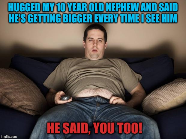Can't make this stuff up | HUGGED MY 10 YEAR OLD NEPHEW AND SAID HE'S GETTING BIGGER EVERY TIME I SEE HIM; HE SAID, YOU TOO! | image tagged in fat guy | made w/ Imgflip meme maker