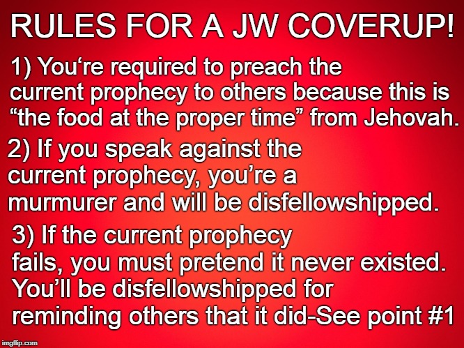 JEHOVAH'S WITNESSES COVERUP | RULES FOR A JW COVERUP! 1) You‘re required to preach the current prophecy to others because this is “the food at the proper time” from Jehovah. 2) If you speak against the current prophecy, you’re a murmurer and will be disfellowshipped. 3) If the current prophecy fails, you must pretend it never existed. You’ll be disfellowshipped for reminding others that it did-See point #1 | image tagged in jehovah's witness,cult,jesus christ,anti religion | made w/ Imgflip meme maker