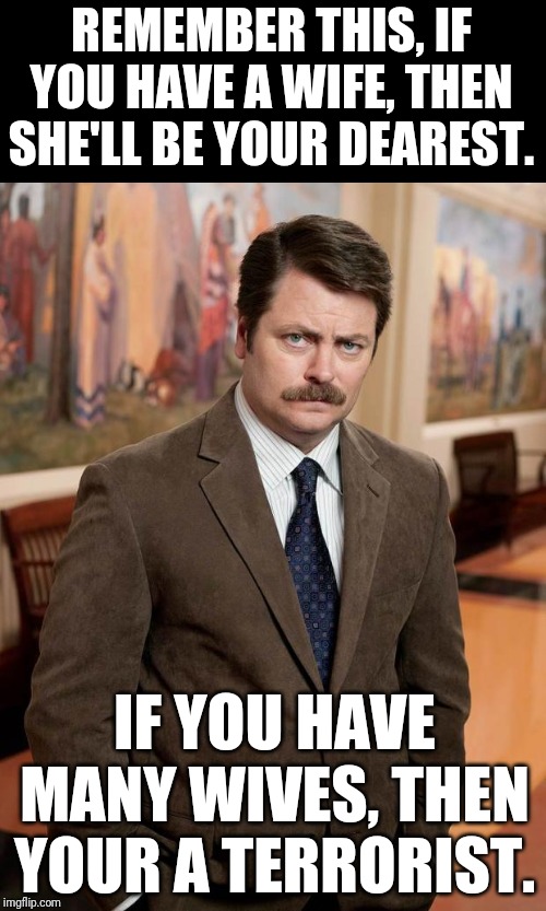 Ron Swanson Says | REMEMBER THIS, IF YOU HAVE A WIFE, THEN SHE'LL BE YOUR DEAREST. IF YOU HAVE MANY WIVES, THEN YOUR A TERRORIST. | image tagged in ron swanson,political meme | made w/ Imgflip meme maker