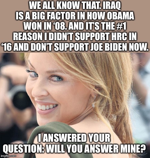 “Dems voted for the Iraq War too!” Yeah, we know. Boy howdy do we know. | WE ALL KNOW THAT. IRAQ IS A BIG FACTOR IN HOW OBAMA WON IN ‘08. AND IT’S THE #1 REASON I DIDN’T SUPPORT HRC IN ‘16 AND DON’T SUPPORT JOE BIDEN NOW. I ANSWERED YOUR QUESTION: WILL YOU ANSWER MINE? | image tagged in kylie shoulder,democrats,iraq war,hrc,biden,obama | made w/ Imgflip meme maker