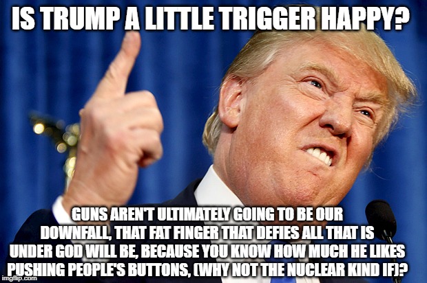 Donald Trump | IS TRUMP A LITTLE TRIGGER HAPPY? GUNS AREN'T ULTIMATELY GOING TO BE OUR DOWNFALL, THAT FAT FINGER THAT DEFIES ALL THAT IS UNDER GOD WILL BE, BECAUSE YOU KNOW HOW MUCH HE LIKES PUSHING PEOPLE'S BUTTONS, (WHY NOT THE NUCLEAR KIND IF)? | image tagged in donald trump | made w/ Imgflip meme maker
