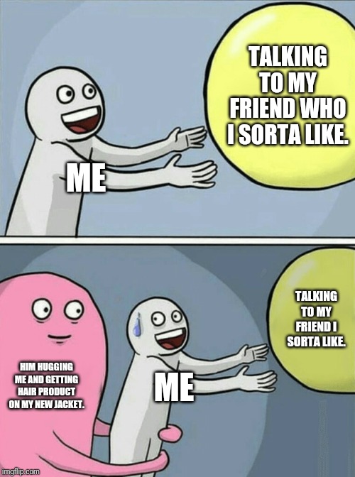 What should I do? | TALKING TO MY FRIEND WHO I SORTA LIKE. ME; TALKING TO MY FRIEND I SORTA LIKE. HIM HUGGING ME AND GETTING HAIR PRODUCT ON MY NEW JACKET. ME | image tagged in memes,running away balloon | made w/ Imgflip meme maker