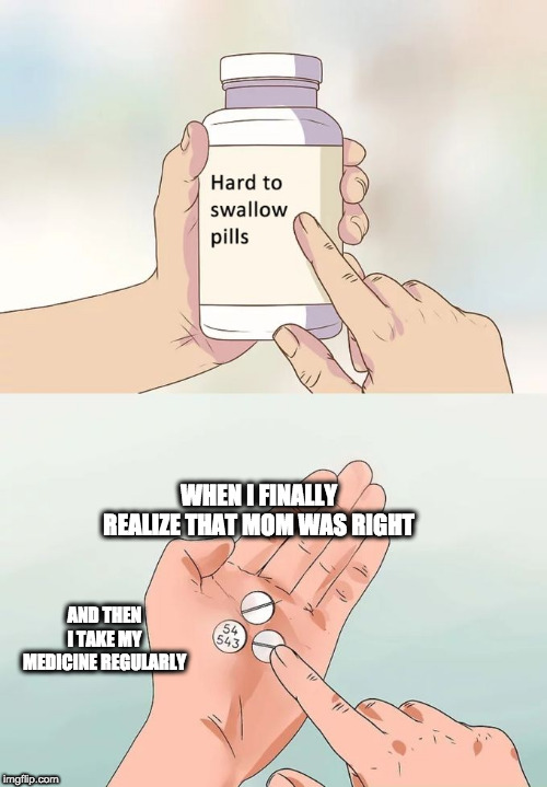 Hard To Swallow Pills | WHEN I FINALLY REALIZE THAT MOM WAS RIGHT; AND THEN I TAKE MY MEDICINE REGULARLY | image tagged in memes,hard to swallow pills | made w/ Imgflip meme maker
