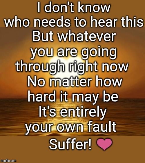 Love | I don't know who needs to hear this; But whatever you are going through right now; No matter how hard it may be; It's entirely your own fault; Suffer! ❤️ | image tagged in love,demotivationals | made w/ Imgflip meme maker