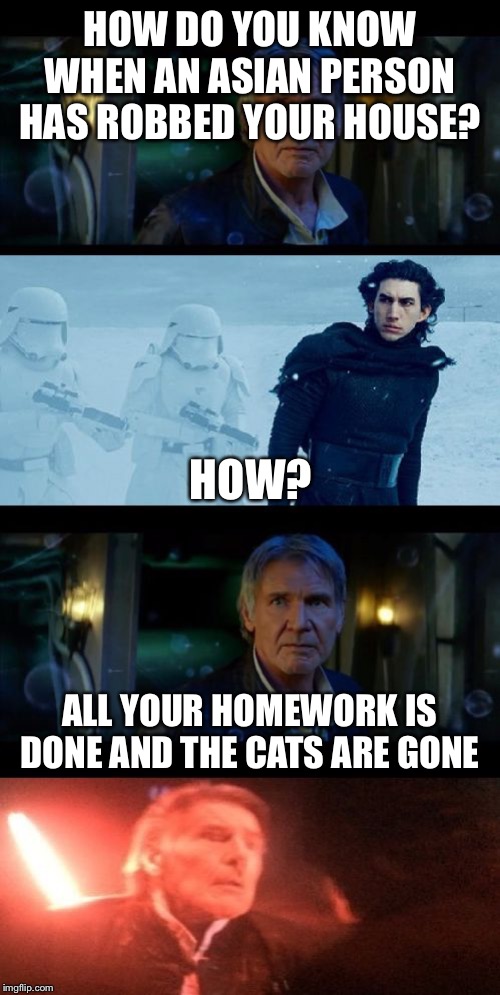 Han Solo Dad Joke | HOW DO YOU KNOW WHEN AN ASIAN PERSON HAS ROBBED YOUR HOUSE? HOW? ALL YOUR HOMEWORK IS DONE AND THE CATS ARE GONE | image tagged in han solo dad joke | made w/ Imgflip meme maker