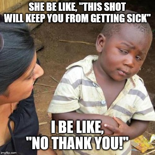 Third World Skeptical Kid Meme | SHE BE LIKE, "THIS SHOT WILL KEEP YOU FROM GETTING SICK"; I BE LIKE, "NO THANK YOU!" | image tagged in memes,third world skeptical kid | made w/ Imgflip meme maker