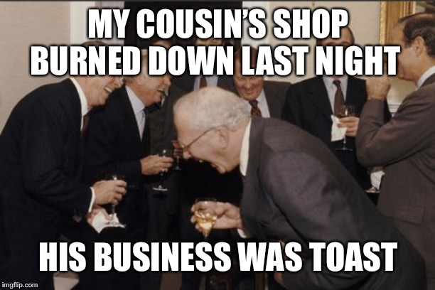 Laughing Men In Suits Meme | MY COUSIN’S SHOP BURNED DOWN LAST NIGHT; HIS BUSINESS WAS TOAST | image tagged in memes,laughing men in suits | made w/ Imgflip meme maker