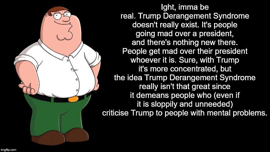 Peter Griffin explains | Ight, imma be real. Trump Derangement Syndrome doesn't really exist. It's people going mad over a president, and there's nothing new there.  | image tagged in peter griffin explains | made w/ Imgflip meme maker
