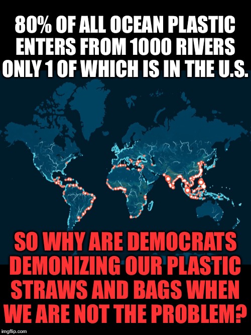 80% of all ocean plastic enters from 1000 rivers only 1 of which is in the u.s.So why are democrats demonizing US? | 80% OF ALL OCEAN PLASTIC ENTERS FROM 1000 RIVERS ONLY 1 OF WHICH IS IN THE U.S. SO WHY ARE DEMOCRATS DEMONIZING OUR PLASTIC STRAWS AND BAGS WHEN WE ARE NOT THE PROBLEM? | image tagged in plastic straws,ocean,pollution,democrats,united states | made w/ Imgflip meme maker