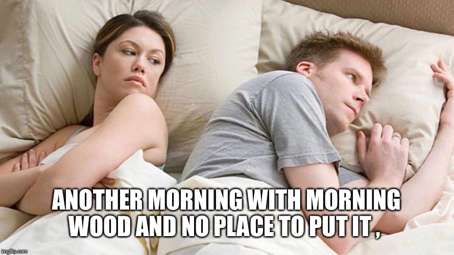 I Bet He's Thinking About Other Women | ANOTHER MORNING WITH MORNING WOOD AND NO PLACE TO PUT IT , | image tagged in i bet he's thinking about other women | made w/ Imgflip meme maker