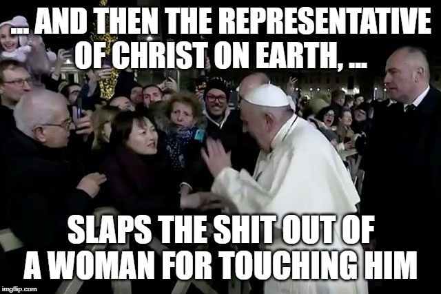 Yeah, ... Just like Jesus Christ. R-I-G-H-T | ... AND THEN THE REPRESENTATIVE OF CHRIST ON EARTH, ... SLAPS THE SHIT OUT OF A WOMAN FOR TOUCHING HIM | image tagged in pope slappy,funny,funny memes,memes,mxm | made w/ Imgflip meme maker