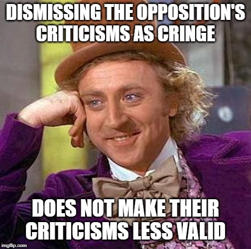 Creepy Condescending Wonka Meme | DISMISSING THE OPPOSITION'S CRITICISMS AS CRINGE DOES NOT MAKE THEIR CRITICISMS LESS VALID | image tagged in memes,creepy condescending wonka | made w/ Imgflip meme maker