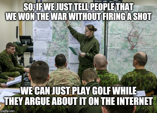 Military briefing | SO, IF WE JUST TELL PEOPLE THAT WE WON THE WAR WITHOUT FIRING A SHOT; WE CAN JUST PLAY GOLF WHILE THEY ARGUE ABOUT IT ON THE INTERNET | image tagged in military briefing | made w/ Imgflip meme maker
