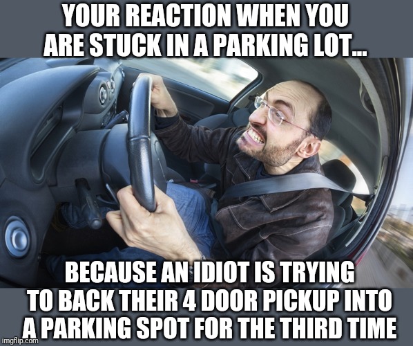 Attention "backup to park" proponents. You need to learn how to backup first before you hold up traffic for 5 minutes at Walmart | YOUR REACTION WHEN YOU ARE STUCK IN A PARKING LOT... BECAUSE AN IDIOT IS TRYING TO BACK THEIR 4 DOOR PICKUP INTO A PARKING SPOT FOR THE THIRD TIME | image tagged in angry driver | made w/ Imgflip meme maker