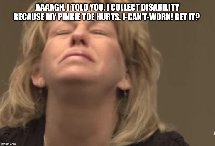 AAAAGH, I TOLD YOU, I COLLECT DISABILITY BECAUSE MY PINKIE TOE HURTS. I-CAN’T-WORK! GET IT? | image tagged in disability,first world problems | made w/ Imgflip meme maker