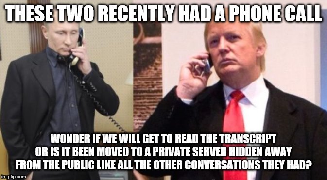 Trump Putin phone call | THESE TWO RECENTLY HAD A PHONE CALL; WONDER IF WE WILL GET TO READ THE TRANSCRIPT OR IS IT BEEN MOVED TO A PRIVATE SERVER HIDDEN AWAY FROM THE PUBLIC LIKE ALL THE OTHER CONVERSATIONS THEY HAD? | image tagged in trump putin phone call | made w/ Imgflip meme maker