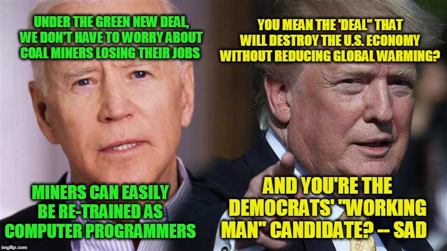 Biden to Coal Miners: Code or Drop Dead | YOU MEAN THE 'DEAL" THAT WILL DESTROY THE U.S. ECONOMY WITHOUT REDUCING GLOBAL WARMING? UNDER THE GREEN NEW DEAL, WE DON'T HAVE TO WORRY ABOUT COAL MINERS LOSING THEIR JOBS; AND YOU'RE THE DEMOCRATS' "WORKING MAN" CANDIDATE? -- SAD; MINERS CAN EASILY BE RE-TRAINED AS COMPUTER PROGRAMMERS | image tagged in joe biden,president trump,green new deal,coal mining | made w/ Imgflip meme maker