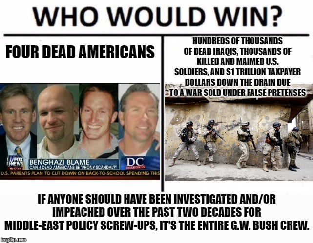 Benghazi is but a grain of sand in the recent history of U.S. Middle Eastern foreign policy blunders. | FOUR DEAD AMERICANS HUNDREDS OF THOUSANDS OF DEAD IRAQIS, THOUSANDS OF KILLED AND MAIMED U.S. SOLDIERS, AND $1 TRILLION TAXPAYER DOLLARS DOW | image tagged in memes,who would win,iraq war,hillary clinton benghazi hearing,benghazi,george w bush | made w/ Imgflip meme maker