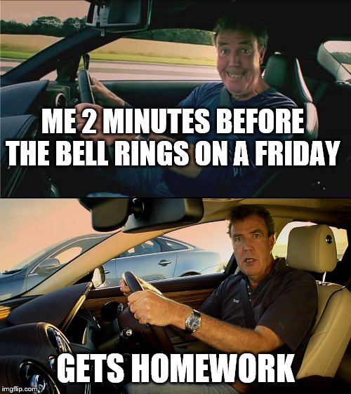 Clarkson meme | ME 2 MINUTES BEFORE THE BELL RINGS ON A FRIDAY; GETS HOMEWORK | image tagged in clarkson meme | made w/ Imgflip meme maker