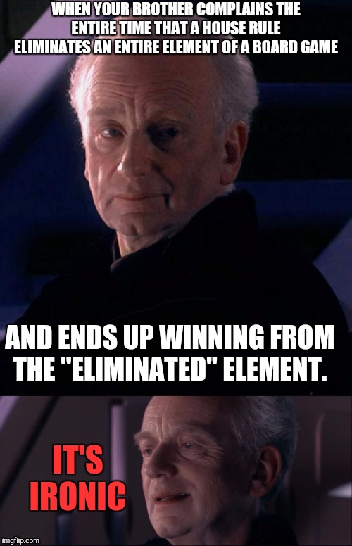 Spacepalm smh | WHEN YOUR BROTHER COMPLAINS THE ENTIRE TIME THAT A HOUSE RULE ELIMINATES AN ENTIRE ELEMENT OF A BOARD GAME; AND ENDS UP WINNING FROM THE "ELIMINATED" ELEMENT. IT'S IRONIC | image tagged in palpatine,palpatine ironic,memes,funny,board games | made w/ Imgflip meme maker