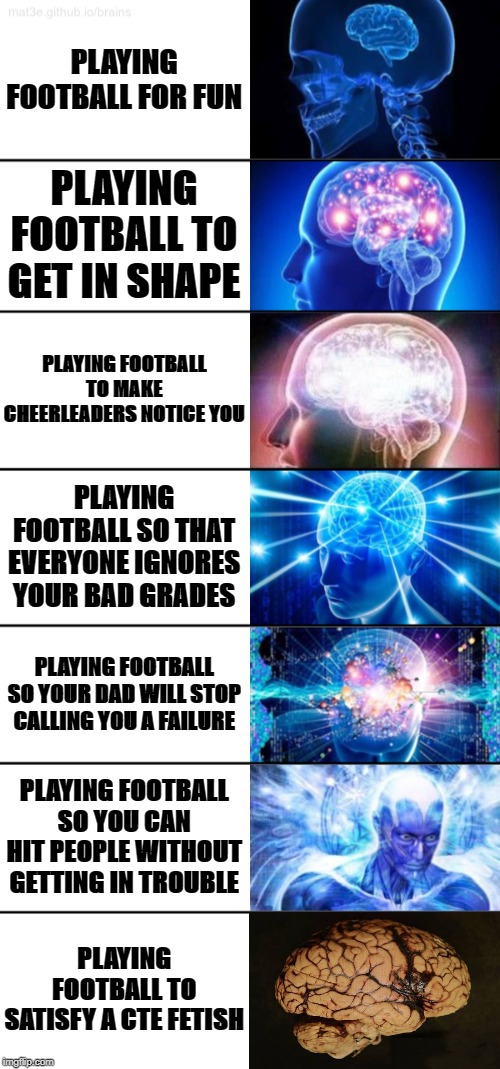 7-Tier Expanding Brain | PLAYING FOOTBALL FOR FUN; PLAYING FOOTBALL TO GET IN SHAPE; PLAYING FOOTBALL TO MAKE CHEERLEADERS NOTICE YOU; PLAYING FOOTBALL SO THAT EVERYONE IGNORES YOUR BAD GRADES; PLAYING FOOTBALL SO YOUR DAD WILL STOP CALLING YOU A FAILURE; PLAYING FOOTBALL SO YOU CAN HIT PEOPLE WITHOUT GETTING IN TROUBLE; PLAYING FOOTBALL TO SATISFY A CTE FETISH | image tagged in 7-tier expanding brain | made w/ Imgflip meme maker