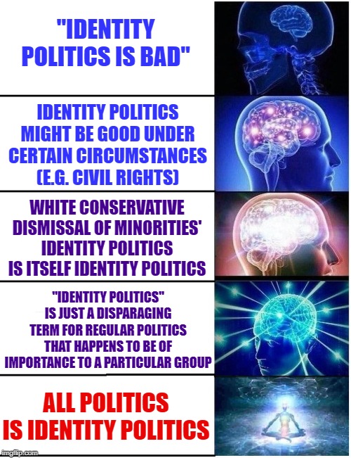 Identity politics! | "IDENTITY POLITICS IS BAD"; IDENTITY POLITICS MIGHT BE GOOD UNDER CERTAIN CIRCUMSTANCES (E.G. CIVIL RIGHTS); WHITE CONSERVATIVE DISMISSAL OF MINORITIES' IDENTITY POLITICS IS ITSELF IDENTITY POLITICS; "IDENTITY POLITICS" IS JUST A DISPARAGING TERM FOR REGULAR POLITICS THAT HAPPENS TO BE OF IMPORTANCE TO A PARTICULAR GROUP; ALL POLITICS IS IDENTITY POLITICS | image tagged in expanding brain 5 panel,identity politics,politics lol,politics,conservative logic,liberal logic | made w/ Imgflip meme maker