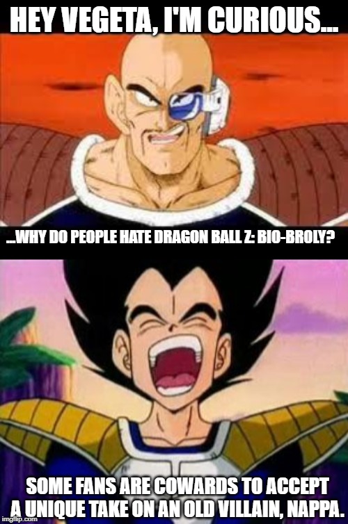 I Mean... I Like Bio-Broly. I Think It's A Good Movie. | HEY VEGETA, I'M CURIOUS... ...WHY DO PEOPLE HATE DRAGON BALL Z: BIO-BROLY? SOME FANS ARE COWARDS TO ACCEPT A UNIQUE TAKE ON AN OLD VILLAIN, NAPPA. | image tagged in memes,im curious nappa,vegeta lol,nappa,vegeta,dragon ball z bio broly | made w/ Imgflip meme maker