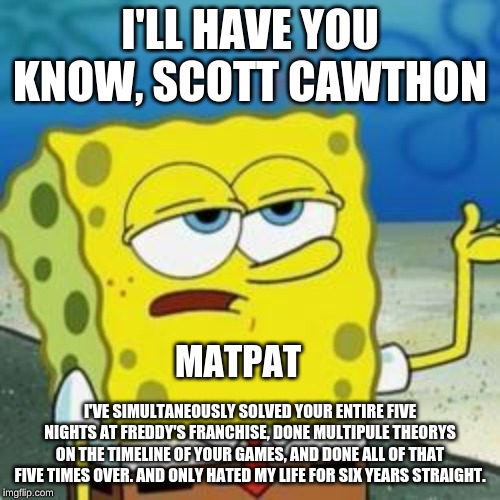 Spongebob I'll have you know | I'LL HAVE YOU KNOW, SCOTT CAWTHON; MATPAT; I'VE SIMULTANEOUSLY SOLVED YOUR ENTIRE FIVE NIGHTS AT FREDDY'S FRANCHISE, DONE MULTIPULE THEORYS ON THE TIMELINE OF YOUR GAMES, AND DONE ALL OF THAT FIVE TIMES OVER. AND ONLY HATED MY LIFE FOR SIX YEARS STRAIGHT. | image tagged in spongebob i'll have you know | made w/ Imgflip meme maker