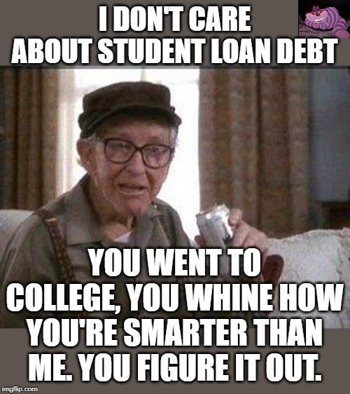 and they think they have the answers to the worlds problems. | I DON'T CARE ABOUT STUDENT LOAN DEBT; YOU WENT TO COLLEGE, YOU WHINE HOW YOU'RE SMARTER THAN ME. YOU FIGURE IT OUT. | image tagged in grumpy old man | made w/ Imgflip meme maker