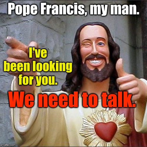 Buddy Christ |  Pope Francis, my man. I've been looking for you. We need to talk. | image tagged in memes,buddy christ,pope francis | made w/ Imgflip meme maker