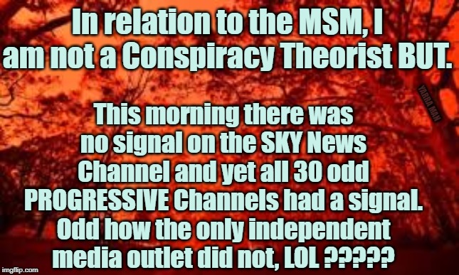 MSM Conspiracy | In relation to the MSM, I am not a Conspiracy Theorist BUT. This morning there was no signal on the SKY News Channel and yet all 30 odd PROGRESSIVE Channels had a signal. Odd how the only independent media outlet did not, LOL ????? YARRA MAN | image tagged in msm conspiracy | made w/ Imgflip meme maker