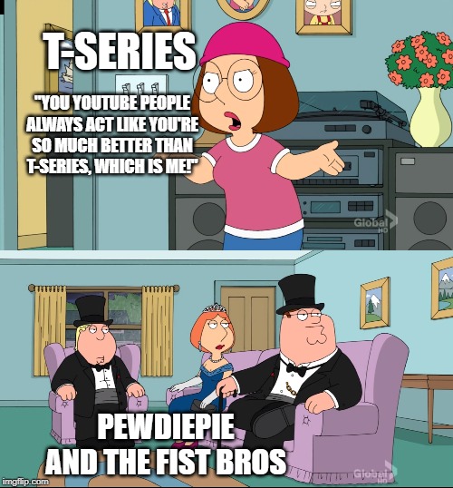 Meg Family Guy Better than me | T-SERIES; "YOU YOUTUBE PEOPLE ALWAYS ACT LIKE YOU'RE SO MUCH BETTER THAN T-SERIES, WHICH IS ME!"; PEWDIEPIE AND THE FIST BROS | image tagged in meg family guy better than me | made w/ Imgflip meme maker