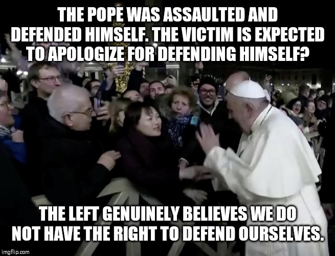 Pope Slaps Woman | THE POPE WAS ASSAULTED AND DEFENDED HIMSELF. THE VICTIM IS EXPECTED TO APOLOGIZE FOR DEFENDING HIMSELF? THE LEFT GENUINELY BELIEVES WE DO NOT HAVE THE RIGHT TO DEFEND OURSELVES. | image tagged in pope slaps woman | made w/ Imgflip meme maker